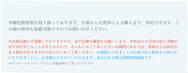 
各種化粧砂利を取り扱っております。少量から大型車による搬入まで、対応できます。この他の砂利も取扱可能ですのでお問い合せください。
※在庫は絶えず変動しておりますので、必ず在庫の確認をお願いします。※Web上の写真の色と実物の色の差が生じることがありますので、あらかじめご了承ください※説明にある寸法、重量などは誤差がある場合がありますのであらかじめご了承ください。※価格につきましてはお届け先と数量をお知らせいただきましたら、お見積もりさせていただきます。表示のある物は消費税別価格です。 ＊サムネールをクリックすると詳細説明がご覧いただけます 