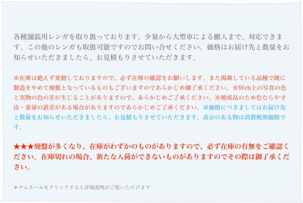 
各種舗装用レンガを取り扱っております。少量から大型車による搬入まで、対応できます。この他のレンガも取扱可能ですのでお問い合せください。価格はお届け先と数量をお知らせいただきましたら、お見積もりさせていただきます。
※在庫は絶えず変動しておりますので、必ず在庫の確認をお願いします。また掲載している品種で既に製造をやめて廃盤となっているものもございますのであらかじめ御了承ください。※Web上の写真の色と実物の色の差が生じることがありますので、あらかじめご了承ください。※焼成品のため色むらや寸法・重量の誤差がある場合がありますのであらかじめご了承ください。※価格につきましてはお届け先と数量をお知らせいただきましたら、お見積もりさせていただきます。表示のある物は消費税別価格です。
★★★廃盤が多くなり、在庫がわずかのものがありますので、必ず在庫の有無をご確認ください。在庫切れの場合、新たな入荷ができないものがありますのでその際は御了承ください。
＊サムネールをクリックすると詳細説明がご覧いただけます 