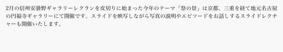 2月の信州安曇野ギャラリーレクランを皮切りに始まった今年のテーマ「祭の景」は京都、三重を経て地元名古屋の円福寺ギャラリーにて開催です。スライドを映写しながら写真の説明やエピソードをお話しするスライドレクチャーも開催いたします。
