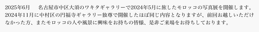 2025年6月　名古屋市中区大須のワキタギャラリーで2024年5月に旅したモロッコの写真展を開催します。2024年11月に中村区の円福寺ギャラリー独尊で開催したほぼ同じ内容となりますが、前回お越しいただけなかった方、またモロッコの人や風景に興味をお持ちの皆様、是非ご来場をお待ちしております。