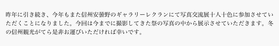 昨年に引き続き、今年もまた信州安曇野のギャラリーレクランにて写真交流展十人十色に参加させていただくことになりました。今回は今までに撮影してきた祭の写真の中から展示させていただきます。冬の信州観光がてら是非お運びいただければ幸いです。