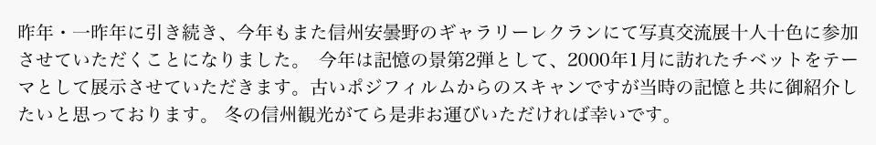 昨年・一昨年に引き続き、今年もまた信州安曇野のギャラリーレクランにて写真交流展十人十色に参加させていただくことになりました。 今年は記憶の景第2弾として、2000年1月に訪れたチベットをテーマとして展示させていただきます。古いポジフィルムからのスキャンですが当時の記憶と共に御紹介したいと思っております。 冬の信州観光がてら是非お運びいただければ幸いです。