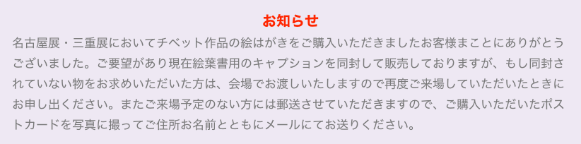 お知らせ
名古屋展・三重展においてチベット作品の絵はがきをご購入いただきましたお客様まことにありがとうございました。ご要望があり現在絵葉書用のキャプションを同封して販売しておりますが、もし同封されていない物をお求めいただいた方は、会場でお渡しいたしますので再度ご来場していただいたときにお申し出ください。またご来場予定のない方には郵送させていただきますので、ご購入いただいたポストカードを写真に撮ってご住所お名前とともにメールにてお送りください。