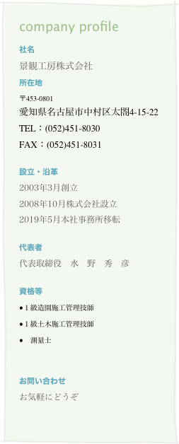 company profile
社名
景観工房株式会社
所在地
〒453-0801
愛知県名古屋市中村区太閤4-15-22
TEL：(052)451-8030
FAX：(052)451-8031
設立・沿革
2003年3月創立
2008年10月株式会社設立
2019年5月本社事務所移転

代表者
代表取締役　水　野　秀　彦

資格等
●１級造園施工管理技師　
●１級土木施工管理技師　　
●　測量士　　


お問い合わせ
お気軽にどうぞ
