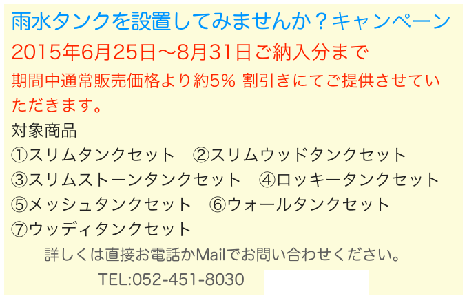 雨水タンクを設置してみませんか？キャンペーン 2015年6月25日〜8月31日ご納入分まで 期間中通常販売価格より約5％ 割引きにてご提供させていただきます。
対象商品
①スリムタンクセット　②スリムウッドタンクセット　
③スリムストーンタンクセット　④ロッキータンクセット　⑤メッシュタンクセット　⑥ウォールタンクセット　
⑦ウッディタンクセット 　　詳しくは直接お電話かMailでお問い合わせください。
TEL:052-451-8030 　info@kkan.net