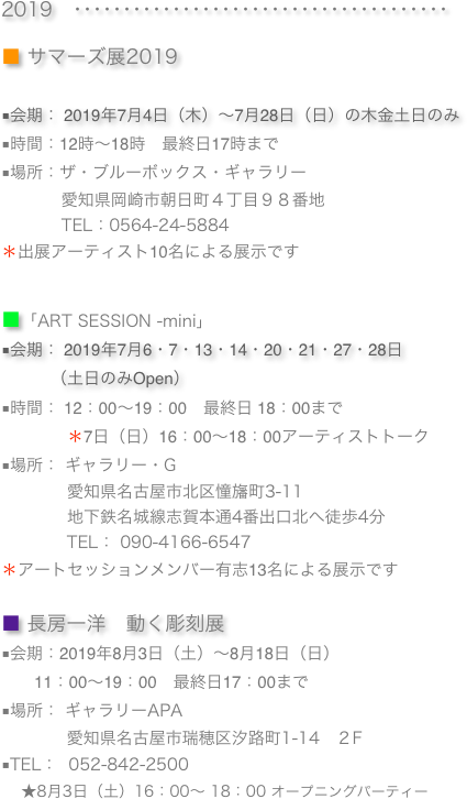 
2019　･･････････････････････････････････････

■ サマーズ展2019
■会期： 2019年7月4日（木）〜7月28日（日）の木金土日のみ 
■時間：12時～18時　最終日17時まで
■場所：ザ・ブルーボックス・ギャラリー
　　　  愛知県岡崎市朝日町４丁目９８番地
           TEL：0564-24-5884
＊出展アーティスト10名による展示です　


■「ART SESSION -mini」
■会期： 2019年7月6・7・13・14・20・21・27・28日 
　　　（土日のみOpen）
■時間： 12：00〜19：00　最終日 18：00まで
　　　　＊7日（日）16：00〜18：00アーティストトーク　
■場所： ギャラリー・G　　　　愛知県名古屋市北区憧旛町3-11
　　　　地下鉄名城線志賀本通4番出口北へ徒歩4分
            TEL： 090-4166-6547
＊アートセッションメンバー有志13名による展示です　

■ 長房一洋　動く彫刻展
■会期：2019年8月3日（土）～8月18日（日）
　　11：00〜19：00　最終日17：00まで■場所： ギャラリーAPA　
            愛知県名古屋市瑞穂区汐路町1-14　２F
■TEL：  052-842-2500
    ★8月3日（土）16：00〜 18：00 オープニングパーティー


            